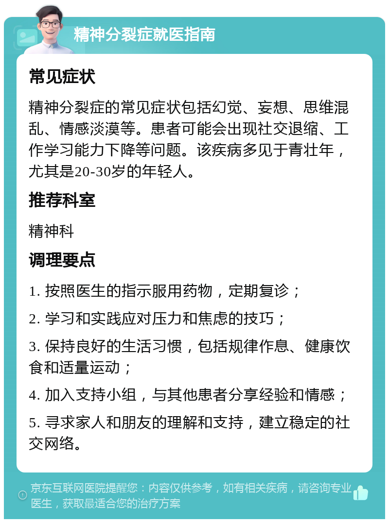 精神分裂症就医指南 常见症状 精神分裂症的常见症状包括幻觉、妄想、思维混乱、情感淡漠等。患者可能会出现社交退缩、工作学习能力下降等问题。该疾病多见于青壮年，尤其是20-30岁的年轻人。 推荐科室 精神科 调理要点 1. 按照医生的指示服用药物，定期复诊； 2. 学习和实践应对压力和焦虑的技巧； 3. 保持良好的生活习惯，包括规律作息、健康饮食和适量运动； 4. 加入支持小组，与其他患者分享经验和情感； 5. 寻求家人和朋友的理解和支持，建立稳定的社交网络。