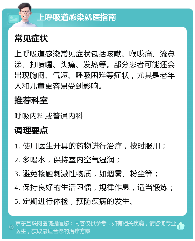 上呼吸道感染就医指南 常见症状 上呼吸道感染常见症状包括咳嗽、喉咙痛、流鼻涕、打喷嚏、头痛、发热等。部分患者可能还会出现胸闷、气短、呼吸困难等症状，尤其是老年人和儿童更容易受到影响。 推荐科室 呼吸内科或普通内科 调理要点 1. 使用医生开具的药物进行治疗，按时服用； 2. 多喝水，保持室内空气湿润； 3. 避免接触刺激性物质，如烟雾、粉尘等； 4. 保持良好的生活习惯，规律作息，适当锻炼； 5. 定期进行体检，预防疾病的发生。