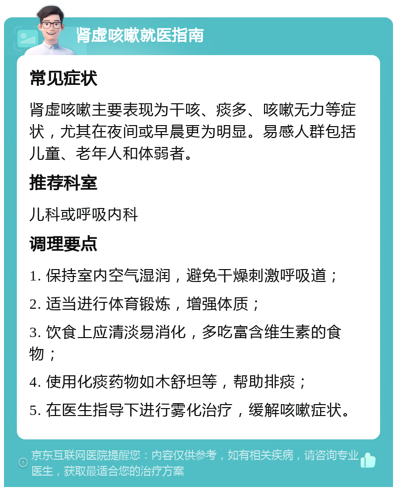 肾虚咳嗽就医指南 常见症状 肾虚咳嗽主要表现为干咳、痰多、咳嗽无力等症状，尤其在夜间或早晨更为明显。易感人群包括儿童、老年人和体弱者。 推荐科室 儿科或呼吸内科 调理要点 1. 保持室内空气湿润，避免干燥刺激呼吸道； 2. 适当进行体育锻炼，增强体质； 3. 饮食上应清淡易消化，多吃富含维生素的食物； 4. 使用化痰药物如木舒坦等，帮助排痰； 5. 在医生指导下进行雾化治疗，缓解咳嗽症状。