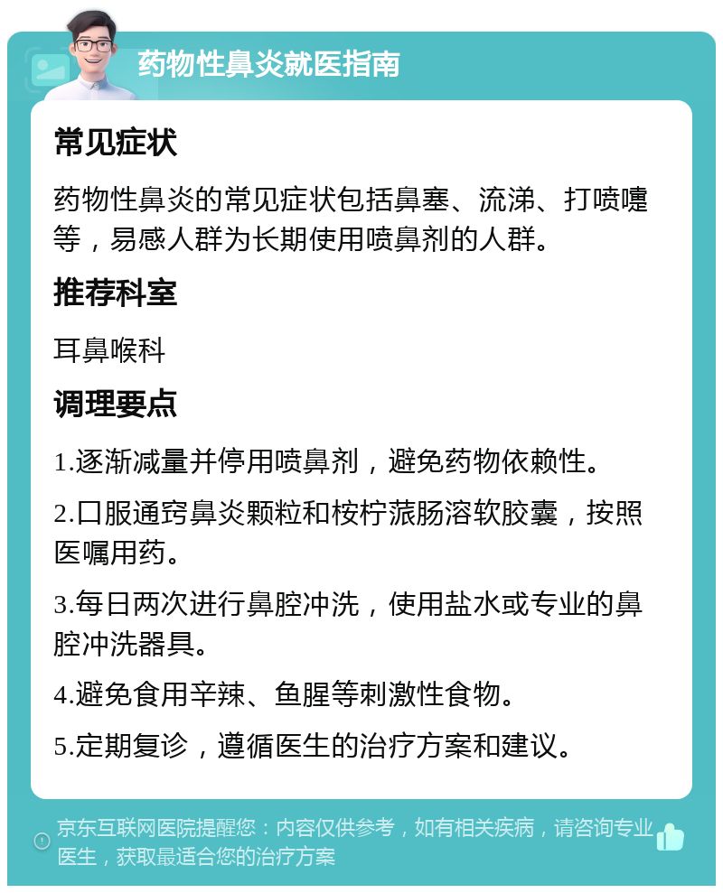 药物性鼻炎就医指南 常见症状 药物性鼻炎的常见症状包括鼻塞、流涕、打喷嚏等，易感人群为长期使用喷鼻剂的人群。 推荐科室 耳鼻喉科 调理要点 1.逐渐减量并停用喷鼻剂，避免药物依赖性。 2.口服通窍鼻炎颗粒和桉柠蒎肠溶软胶囊，按照医嘱用药。 3.每日两次进行鼻腔冲洗，使用盐水或专业的鼻腔冲洗器具。 4.避免食用辛辣、鱼腥等刺激性食物。 5.定期复诊，遵循医生的治疗方案和建议。