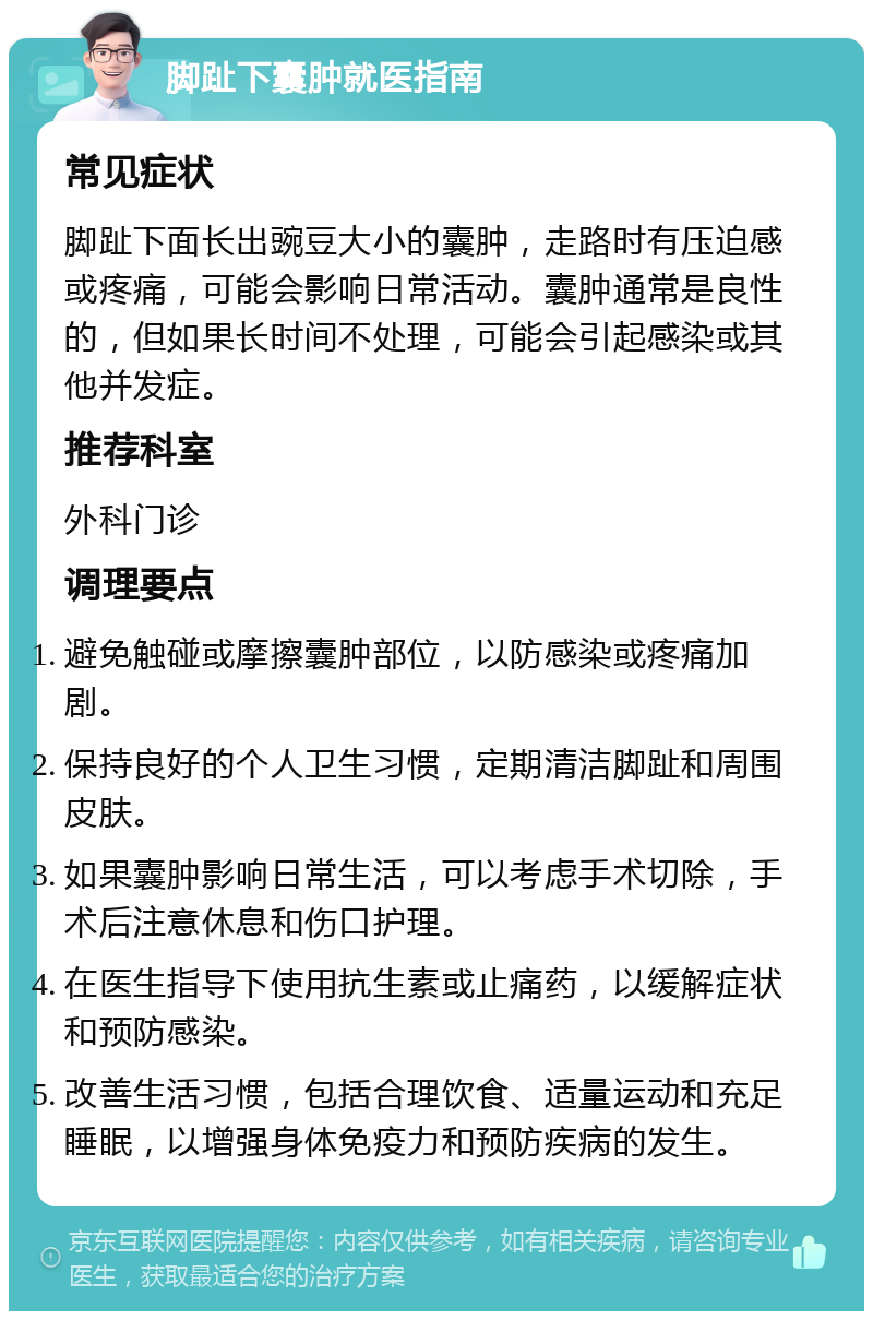 脚趾下囊肿就医指南 常见症状 脚趾下面长出豌豆大小的囊肿，走路时有压迫感或疼痛，可能会影响日常活动。囊肿通常是良性的，但如果长时间不处理，可能会引起感染或其他并发症。 推荐科室 外科门诊 调理要点 避免触碰或摩擦囊肿部位，以防感染或疼痛加剧。 保持良好的个人卫生习惯，定期清洁脚趾和周围皮肤。 如果囊肿影响日常生活，可以考虑手术切除，手术后注意休息和伤口护理。 在医生指导下使用抗生素或止痛药，以缓解症状和预防感染。 改善生活习惯，包括合理饮食、适量运动和充足睡眠，以增强身体免疫力和预防疾病的发生。