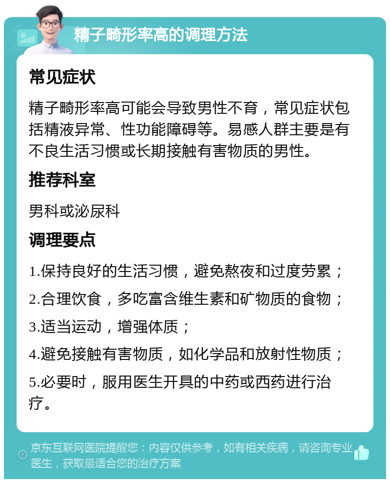 精子畸形率高的调理方法 常见症状 精子畸形率高可能会导致男性不育，常见症状包括精液异常、性功能障碍等。易感人群主要是有不良生活习惯或长期接触有害物质的男性。 推荐科室 男科或泌尿科 调理要点 1.保持良好的生活习惯，避免熬夜和过度劳累； 2.合理饮食，多吃富含维生素和矿物质的食物； 3.适当运动，增强体质； 4.避免接触有害物质，如化学品和放射性物质； 5.必要时，服用医生开具的中药或西药进行治疗。