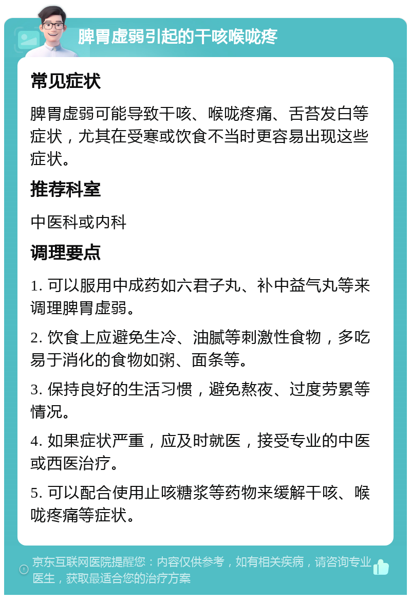 脾胃虚弱引起的干咳喉咙疼 常见症状 脾胃虚弱可能导致干咳、喉咙疼痛、舌苔发白等症状，尤其在受寒或饮食不当时更容易出现这些症状。 推荐科室 中医科或内科 调理要点 1. 可以服用中成药如六君子丸、补中益气丸等来调理脾胃虚弱。 2. 饮食上应避免生冷、油腻等刺激性食物，多吃易于消化的食物如粥、面条等。 3. 保持良好的生活习惯，避免熬夜、过度劳累等情况。 4. 如果症状严重，应及时就医，接受专业的中医或西医治疗。 5. 可以配合使用止咳糖浆等药物来缓解干咳、喉咙疼痛等症状。