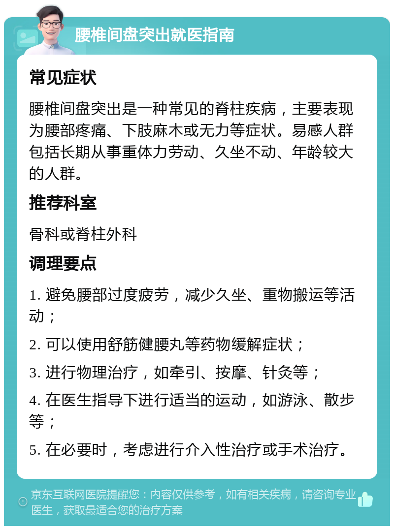 腰椎间盘突出就医指南 常见症状 腰椎间盘突出是一种常见的脊柱疾病，主要表现为腰部疼痛、下肢麻木或无力等症状。易感人群包括长期从事重体力劳动、久坐不动、年龄较大的人群。 推荐科室 骨科或脊柱外科 调理要点 1. 避免腰部过度疲劳，减少久坐、重物搬运等活动； 2. 可以使用舒筋健腰丸等药物缓解症状； 3. 进行物理治疗，如牵引、按摩、针灸等； 4. 在医生指导下进行适当的运动，如游泳、散步等； 5. 在必要时，考虑进行介入性治疗或手术治疗。