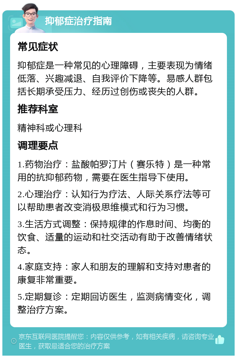 抑郁症治疗指南 常见症状 抑郁症是一种常见的心理障碍，主要表现为情绪低落、兴趣减退、自我评价下降等。易感人群包括长期承受压力、经历过创伤或丧失的人群。 推荐科室 精神科或心理科 调理要点 1.药物治疗：盐酸帕罗汀片（赛乐特）是一种常用的抗抑郁药物，需要在医生指导下使用。 2.心理治疗：认知行为疗法、人际关系疗法等可以帮助患者改变消极思维模式和行为习惯。 3.生活方式调整：保持规律的作息时间、均衡的饮食、适量的运动和社交活动有助于改善情绪状态。 4.家庭支持：家人和朋友的理解和支持对患者的康复非常重要。 5.定期复诊：定期回访医生，监测病情变化，调整治疗方案。