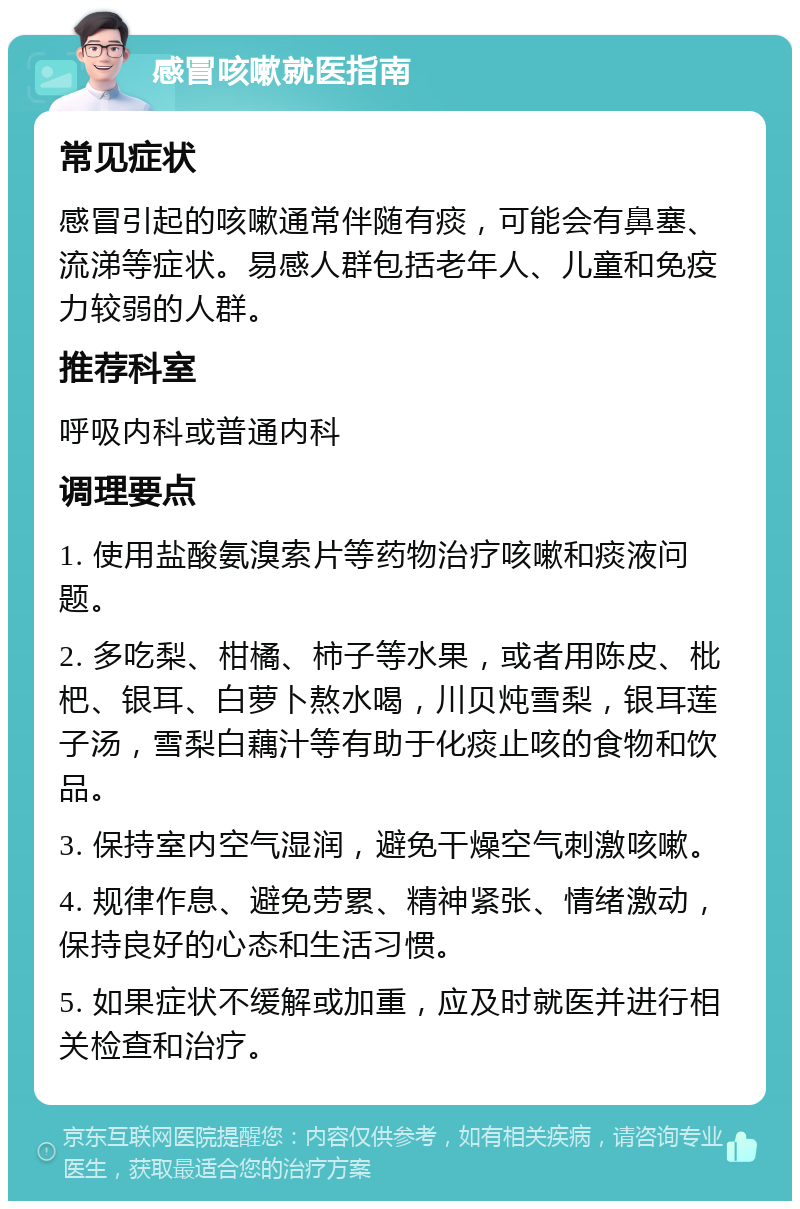 感冒咳嗽就医指南 常见症状 感冒引起的咳嗽通常伴随有痰，可能会有鼻塞、流涕等症状。易感人群包括老年人、儿童和免疫力较弱的人群。 推荐科室 呼吸内科或普通内科 调理要点 1. 使用盐酸氨溴索片等药物治疗咳嗽和痰液问题。 2. 多吃梨、柑橘、柿子等水果，或者用陈皮、枇杷、银耳、白萝卜熬水喝，川贝炖雪梨，银耳莲子汤，雪梨白藕汁等有助于化痰止咳的食物和饮品。 3. 保持室内空气湿润，避免干燥空气刺激咳嗽。 4. 规律作息、避免劳累、精神紧张、情绪激动，保持良好的心态和生活习惯。 5. 如果症状不缓解或加重，应及时就医并进行相关检查和治疗。