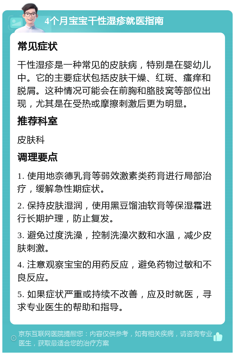 4个月宝宝干性湿疹就医指南 常见症状 干性湿疹是一种常见的皮肤病，特别是在婴幼儿中。它的主要症状包括皮肤干燥、红斑、瘙痒和脱屑。这种情况可能会在前胸和胳肢窝等部位出现，尤其是在受热或摩擦刺激后更为明显。 推荐科室 皮肤科 调理要点 1. 使用地奈德乳膏等弱效激素类药膏进行局部治疗，缓解急性期症状。 2. 保持皮肤湿润，使用黑豆馏油软膏等保湿霜进行长期护理，防止复发。 3. 避免过度洗澡，控制洗澡次数和水温，减少皮肤刺激。 4. 注意观察宝宝的用药反应，避免药物过敏和不良反应。 5. 如果症状严重或持续不改善，应及时就医，寻求专业医生的帮助和指导。