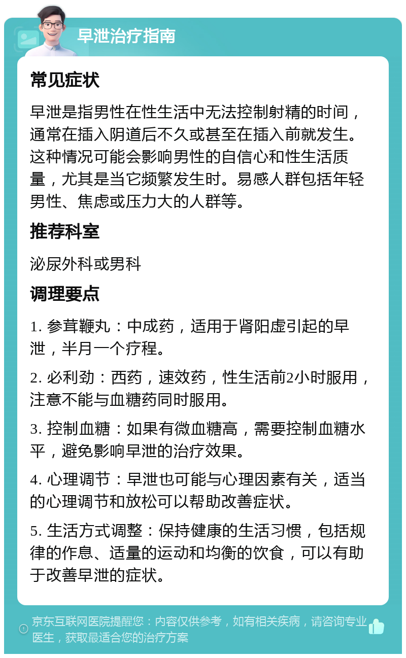 早泄治疗指南 常见症状 早泄是指男性在性生活中无法控制射精的时间，通常在插入阴道后不久或甚至在插入前就发生。这种情况可能会影响男性的自信心和性生活质量，尤其是当它频繁发生时。易感人群包括年轻男性、焦虑或压力大的人群等。 推荐科室 泌尿外科或男科 调理要点 1. 参茸鞭丸：中成药，适用于肾阳虚引起的早泄，半月一个疗程。 2. 必利劲：西药，速效药，性生活前2小时服用，注意不能与血糖药同时服用。 3. 控制血糖：如果有微血糖高，需要控制血糖水平，避免影响早泄的治疗效果。 4. 心理调节：早泄也可能与心理因素有关，适当的心理调节和放松可以帮助改善症状。 5. 生活方式调整：保持健康的生活习惯，包括规律的作息、适量的运动和均衡的饮食，可以有助于改善早泄的症状。