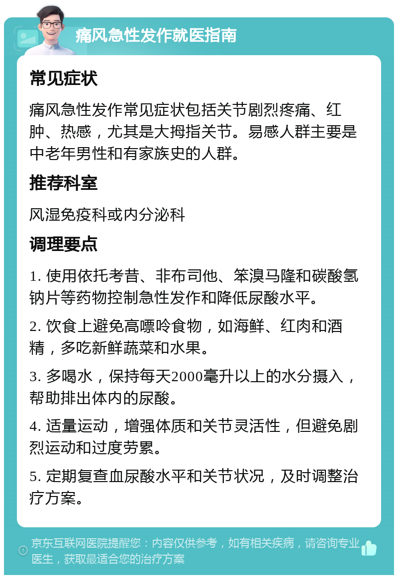 痛风急性发作就医指南 常见症状 痛风急性发作常见症状包括关节剧烈疼痛、红肿、热感，尤其是大拇指关节。易感人群主要是中老年男性和有家族史的人群。 推荐科室 风湿免疫科或内分泌科 调理要点 1. 使用依托考昔、非布司他、笨溴马隆和碳酸氢钠片等药物控制急性发作和降低尿酸水平。 2. 饮食上避免高嘌呤食物，如海鲜、红肉和酒精，多吃新鲜蔬菜和水果。 3. 多喝水，保持每天2000毫升以上的水分摄入，帮助排出体内的尿酸。 4. 适量运动，增强体质和关节灵活性，但避免剧烈运动和过度劳累。 5. 定期复查血尿酸水平和关节状况，及时调整治疗方案。