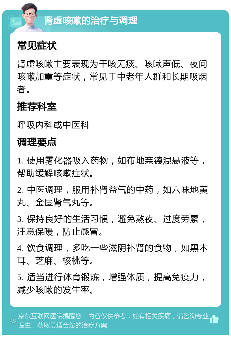 肾虚咳嗽的治疗与调理 常见症状 肾虚咳嗽主要表现为干咳无痰、咳嗽声低、夜间咳嗽加重等症状，常见于中老年人群和长期吸烟者。 推荐科室 呼吸内科或中医科 调理要点 1. 使用雾化器吸入药物，如布地奈德混悬液等，帮助缓解咳嗽症状。 2. 中医调理，服用补肾益气的中药，如六味地黄丸、金匮肾气丸等。 3. 保持良好的生活习惯，避免熬夜、过度劳累，注意保暖，防止感冒。 4. 饮食调理，多吃一些滋阴补肾的食物，如黑木耳、芝麻、核桃等。 5. 适当进行体育锻炼，增强体质，提高免疫力，减少咳嗽的发生率。