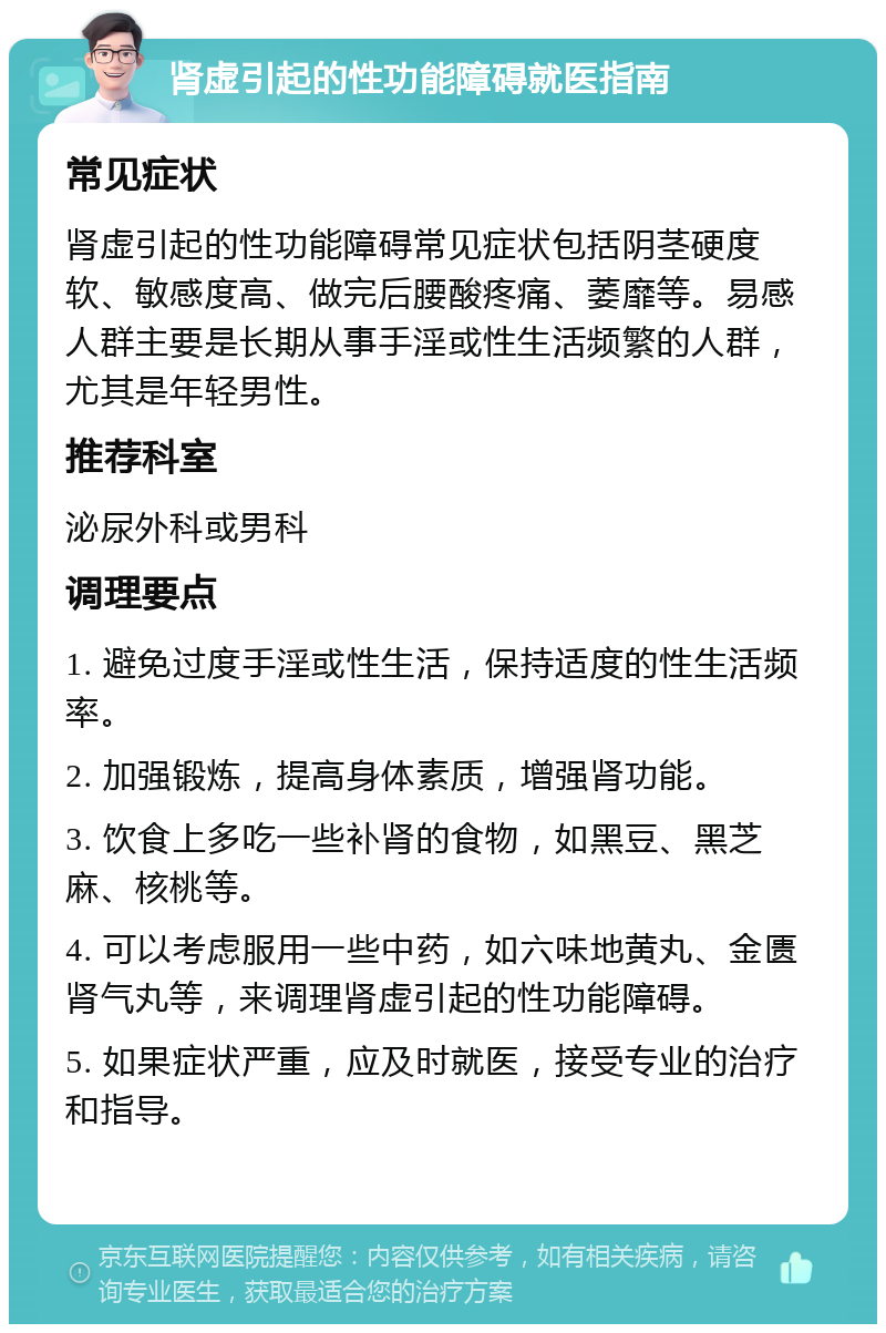 肾虚引起的性功能障碍就医指南 常见症状 肾虚引起的性功能障碍常见症状包括阴茎硬度软、敏感度高、做完后腰酸疼痛、萎靡等。易感人群主要是长期从事手淫或性生活频繁的人群，尤其是年轻男性。 推荐科室 泌尿外科或男科 调理要点 1. 避免过度手淫或性生活，保持适度的性生活频率。 2. 加强锻炼，提高身体素质，增强肾功能。 3. 饮食上多吃一些补肾的食物，如黑豆、黑芝麻、核桃等。 4. 可以考虑服用一些中药，如六味地黄丸、金匮肾气丸等，来调理肾虚引起的性功能障碍。 5. 如果症状严重，应及时就医，接受专业的治疗和指导。