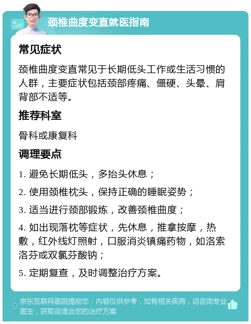 颈椎曲度变直就医指南 常见症状 颈椎曲度变直常见于长期低头工作或生活习惯的人群，主要症状包括颈部疼痛、僵硬、头晕、肩背部不适等。 推荐科室 骨科或康复科 调理要点 1. 避免长期低头，多抬头休息； 2. 使用颈椎枕头，保持正确的睡眠姿势； 3. 适当进行颈部锻炼，改善颈椎曲度； 4. 如出现落枕等症状，先休息，推拿按摩，热敷，红外线灯照射，口服消炎镇痛药物，如洛索洛芬或双氯芬酸钠； 5. 定期复查，及时调整治疗方案。