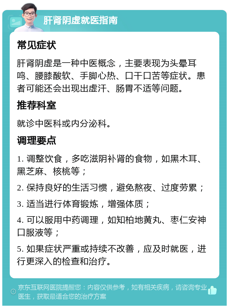 肝肾阴虚就医指南 常见症状 肝肾阴虚是一种中医概念，主要表现为头晕耳鸣、腰膝酸软、手脚心热、口干口苦等症状。患者可能还会出现出虚汗、肠胃不适等问题。 推荐科室 就诊中医科或内分泌科。 调理要点 1. 调整饮食，多吃滋阴补肾的食物，如黑木耳、黑芝麻、核桃等； 2. 保持良好的生活习惯，避免熬夜、过度劳累； 3. 适当进行体育锻炼，增强体质； 4. 可以服用中药调理，如知柏地黄丸、枣仁安神口服液等； 5. 如果症状严重或持续不改善，应及时就医，进行更深入的检查和治疗。