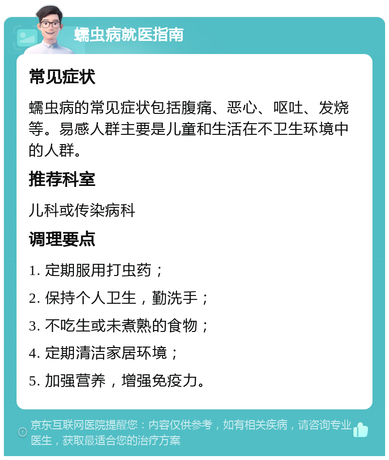 蠕虫病就医指南 常见症状 蠕虫病的常见症状包括腹痛、恶心、呕吐、发烧等。易感人群主要是儿童和生活在不卫生环境中的人群。 推荐科室 儿科或传染病科 调理要点 1. 定期服用打虫药； 2. 保持个人卫生，勤洗手； 3. 不吃生或未煮熟的食物； 4. 定期清洁家居环境； 5. 加强营养，增强免疫力。