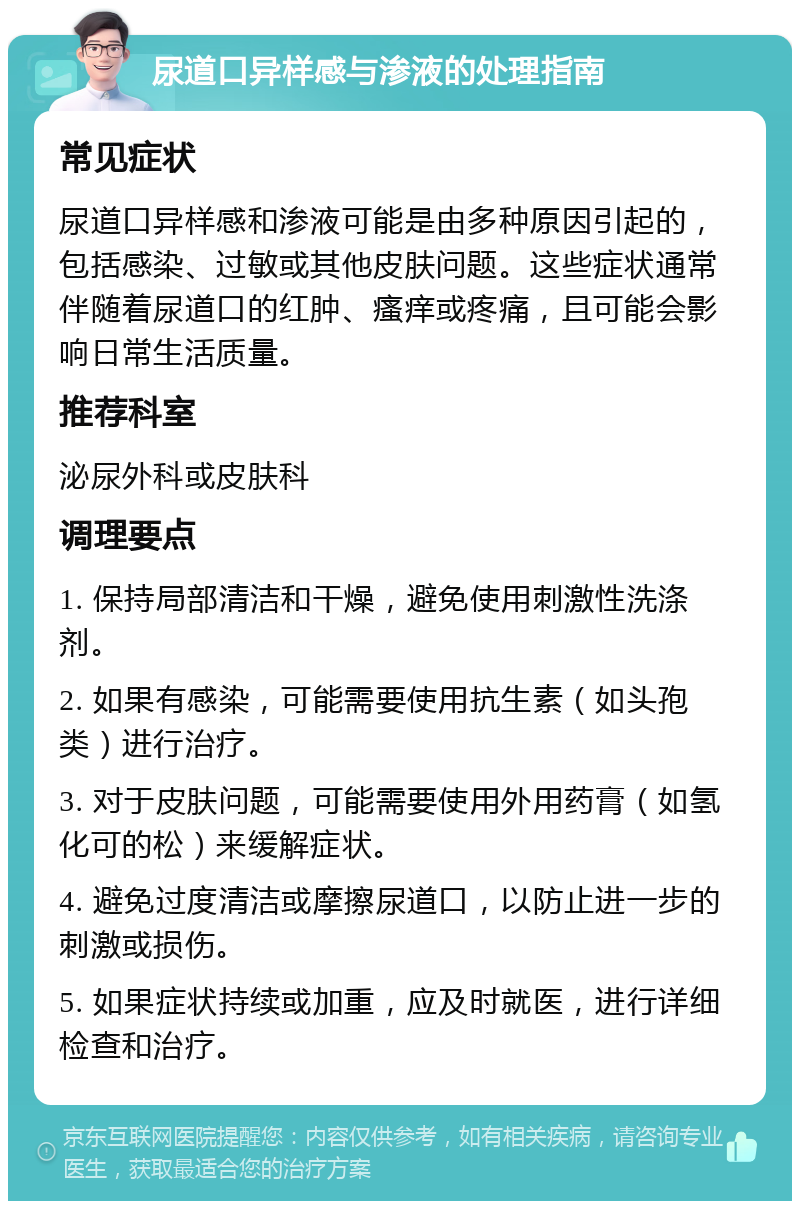 尿道口异样感与渗液的处理指南 常见症状 尿道口异样感和渗液可能是由多种原因引起的，包括感染、过敏或其他皮肤问题。这些症状通常伴随着尿道口的红肿、瘙痒或疼痛，且可能会影响日常生活质量。 推荐科室 泌尿外科或皮肤科 调理要点 1. 保持局部清洁和干燥，避免使用刺激性洗涤剂。 2. 如果有感染，可能需要使用抗生素（如头孢类）进行治疗。 3. 对于皮肤问题，可能需要使用外用药膏（如氢化可的松）来缓解症状。 4. 避免过度清洁或摩擦尿道口，以防止进一步的刺激或损伤。 5. 如果症状持续或加重，应及时就医，进行详细检查和治疗。