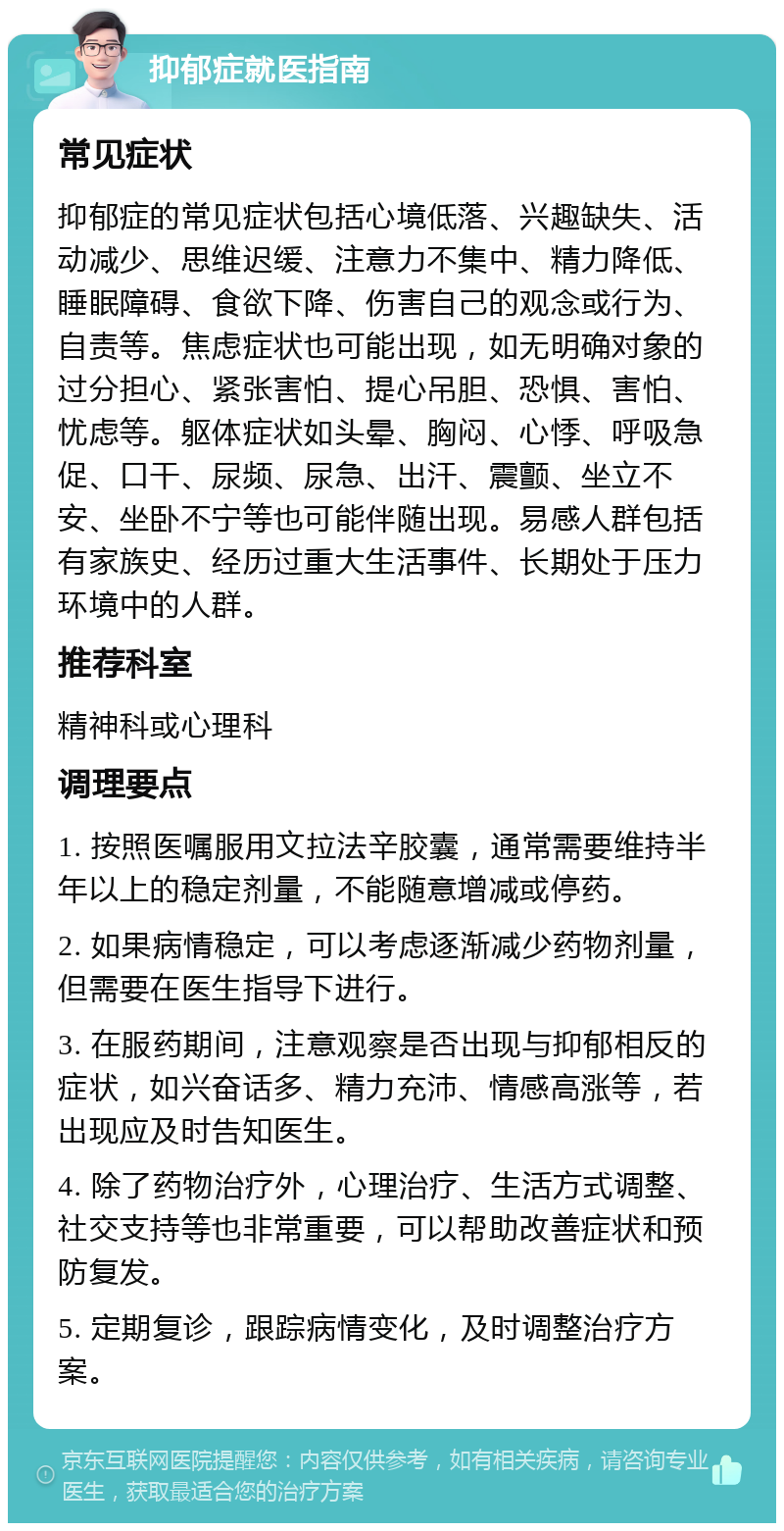 抑郁症就医指南 常见症状 抑郁症的常见症状包括心境低落、兴趣缺失、活动减少、思维迟缓、注意力不集中、精力降低、睡眠障碍、食欲下降、伤害自己的观念或行为、自责等。焦虑症状也可能出现，如无明确对象的过分担心、紧张害怕、提心吊胆、恐惧、害怕、忧虑等。躯体症状如头晕、胸闷、心悸、呼吸急促、口干、尿频、尿急、出汗、震颤、坐立不安、坐卧不宁等也可能伴随出现。易感人群包括有家族史、经历过重大生活事件、长期处于压力环境中的人群。 推荐科室 精神科或心理科 调理要点 1. 按照医嘱服用文拉法辛胶囊，通常需要维持半年以上的稳定剂量，不能随意增减或停药。 2. 如果病情稳定，可以考虑逐渐减少药物剂量，但需要在医生指导下进行。 3. 在服药期间，注意观察是否出现与抑郁相反的症状，如兴奋话多、精力充沛、情感高涨等，若出现应及时告知医生。 4. 除了药物治疗外，心理治疗、生活方式调整、社交支持等也非常重要，可以帮助改善症状和预防复发。 5. 定期复诊，跟踪病情变化，及时调整治疗方案。