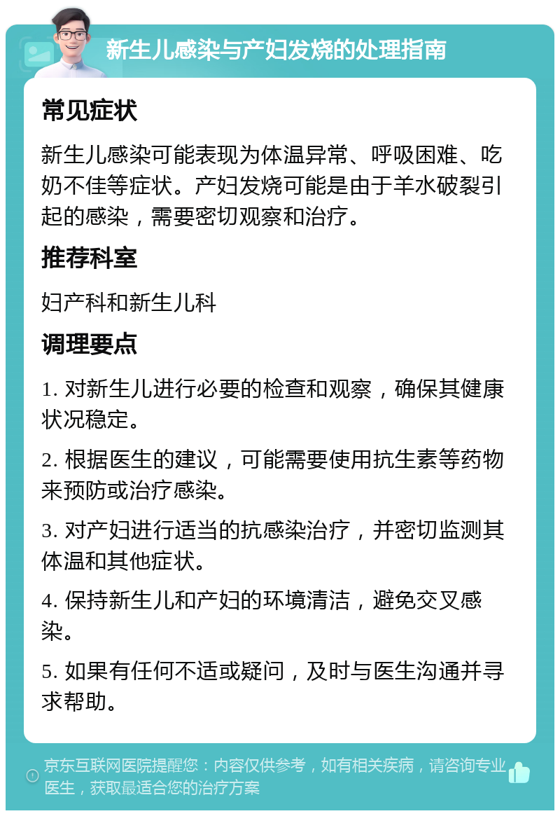 新生儿感染与产妇发烧的处理指南 常见症状 新生儿感染可能表现为体温异常、呼吸困难、吃奶不佳等症状。产妇发烧可能是由于羊水破裂引起的感染，需要密切观察和治疗。 推荐科室 妇产科和新生儿科 调理要点 1. 对新生儿进行必要的检查和观察，确保其健康状况稳定。 2. 根据医生的建议，可能需要使用抗生素等药物来预防或治疗感染。 3. 对产妇进行适当的抗感染治疗，并密切监测其体温和其他症状。 4. 保持新生儿和产妇的环境清洁，避免交叉感染。 5. 如果有任何不适或疑问，及时与医生沟通并寻求帮助。