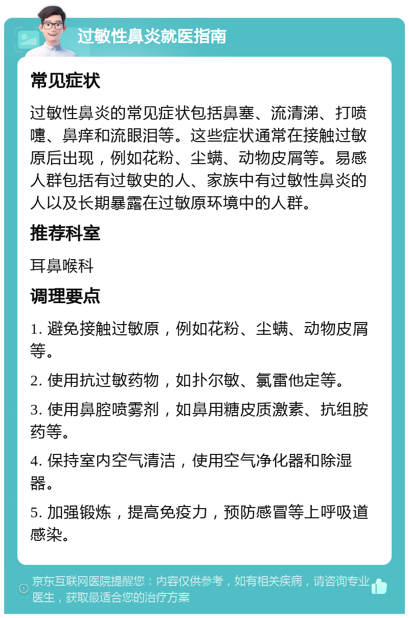 过敏性鼻炎就医指南 常见症状 过敏性鼻炎的常见症状包括鼻塞、流清涕、打喷嚏、鼻痒和流眼泪等。这些症状通常在接触过敏原后出现，例如花粉、尘螨、动物皮屑等。易感人群包括有过敏史的人、家族中有过敏性鼻炎的人以及长期暴露在过敏原环境中的人群。 推荐科室 耳鼻喉科 调理要点 1. 避免接触过敏原，例如花粉、尘螨、动物皮屑等。 2. 使用抗过敏药物，如扑尔敏、氯雷他定等。 3. 使用鼻腔喷雾剂，如鼻用糖皮质激素、抗组胺药等。 4. 保持室内空气清洁，使用空气净化器和除湿器。 5. 加强锻炼，提高免疫力，预防感冒等上呼吸道感染。