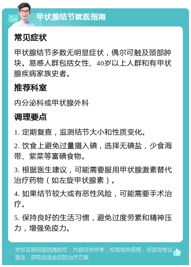 甲状腺结节就医指南 常见症状 甲状腺结节多数无明显症状，偶尔可触及颈部肿块。易感人群包括女性、40岁以上人群和有甲状腺疾病家族史者。 推荐科室 内分泌科或甲状腺外科 调理要点 1. 定期复查，监测结节大小和性质变化。 2. 饮食上避免过量摄入碘，选择无碘盐，少食海带、紫菜等富碘食物。 3. 根据医生建议，可能需要服用甲状腺激素替代治疗药物（如左旋甲状腺素）。 4. 如果结节较大或有恶性风险，可能需要手术治疗。 5. 保持良好的生活习惯，避免过度劳累和精神压力，增强免疫力。