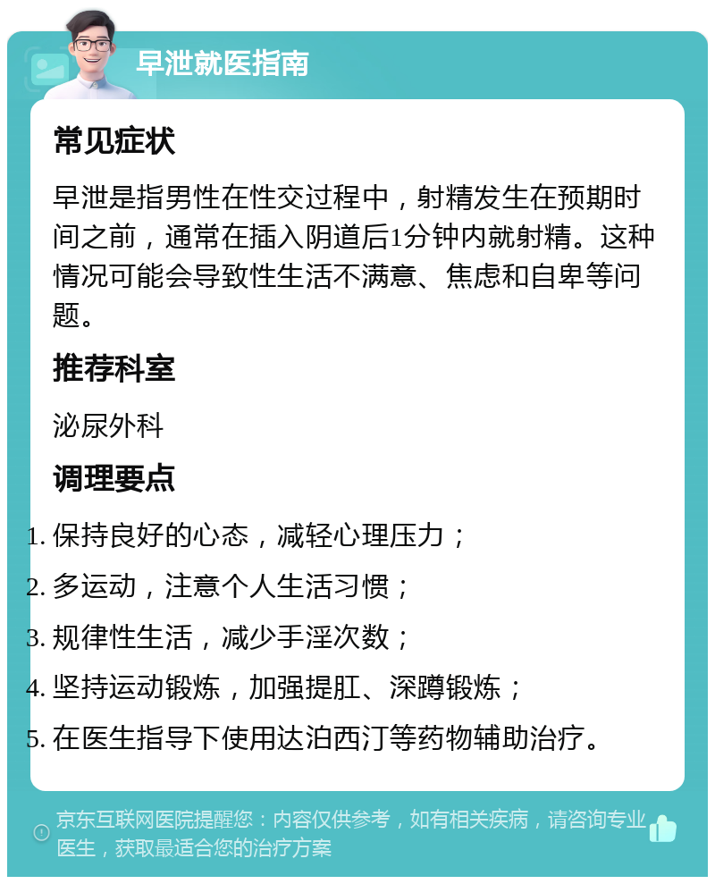 早泄就医指南 常见症状 早泄是指男性在性交过程中，射精发生在预期时间之前，通常在插入阴道后1分钟内就射精。这种情况可能会导致性生活不满意、焦虑和自卑等问题。 推荐科室 泌尿外科 调理要点 保持良好的心态，减轻心理压力； 多运动，注意个人生活习惯； 规律性生活，减少手淫次数； 坚持运动锻炼，加强提肛、深蹲锻炼； 在医生指导下使用达泊西汀等药物辅助治疗。