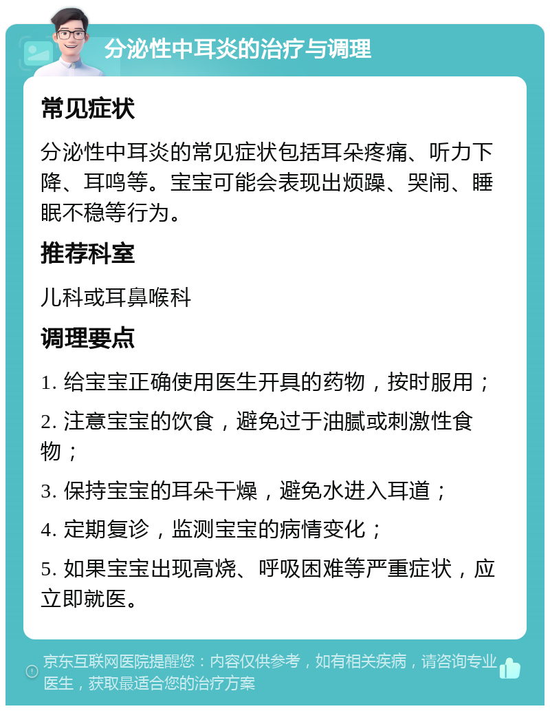 分泌性中耳炎的治疗与调理 常见症状 分泌性中耳炎的常见症状包括耳朵疼痛、听力下降、耳鸣等。宝宝可能会表现出烦躁、哭闹、睡眠不稳等行为。 推荐科室 儿科或耳鼻喉科 调理要点 1. 给宝宝正确使用医生开具的药物，按时服用； 2. 注意宝宝的饮食，避免过于油腻或刺激性食物； 3. 保持宝宝的耳朵干燥，避免水进入耳道； 4. 定期复诊，监测宝宝的病情变化； 5. 如果宝宝出现高烧、呼吸困难等严重症状，应立即就医。