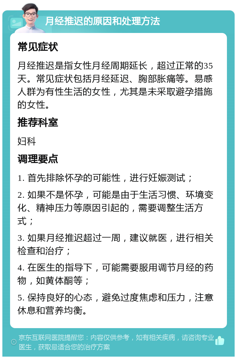 月经推迟的原因和处理方法 常见症状 月经推迟是指女性月经周期延长，超过正常的35天。常见症状包括月经延迟、胸部胀痛等。易感人群为有性生活的女性，尤其是未采取避孕措施的女性。 推荐科室 妇科 调理要点 1. 首先排除怀孕的可能性，进行妊娠测试； 2. 如果不是怀孕，可能是由于生活习惯、环境变化、精神压力等原因引起的，需要调整生活方式； 3. 如果月经推迟超过一周，建议就医，进行相关检查和治疗； 4. 在医生的指导下，可能需要服用调节月经的药物，如黄体酮等； 5. 保持良好的心态，避免过度焦虑和压力，注意休息和营养均衡。