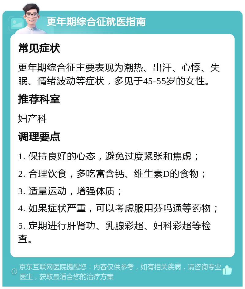 更年期综合征就医指南 常见症状 更年期综合征主要表现为潮热、出汗、心悸、失眠、情绪波动等症状，多见于45-55岁的女性。 推荐科室 妇产科 调理要点 1. 保持良好的心态，避免过度紧张和焦虑； 2. 合理饮食，多吃富含钙、维生素D的食物； 3. 适量运动，增强体质； 4. 如果症状严重，可以考虑服用芬吗通等药物； 5. 定期进行肝肾功、乳腺彩超、妇科彩超等检查。