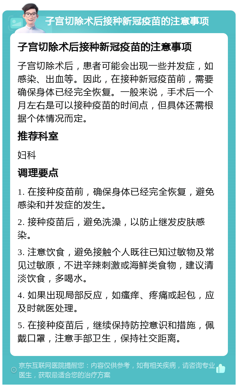 子宫切除术后接种新冠疫苗的注意事项 子宫切除术后接种新冠疫苗的注意事项 子宫切除术后，患者可能会出现一些并发症，如感染、出血等。因此，在接种新冠疫苗前，需要确保身体已经完全恢复。一般来说，手术后一个月左右是可以接种疫苗的时间点，但具体还需根据个体情况而定。 推荐科室 妇科 调理要点 1. 在接种疫苗前，确保身体已经完全恢复，避免感染和并发症的发生。 2. 接种疫苗后，避免洗澡，以防止继发皮肤感染。 3. 注意饮食，避免接触个人既往已知过敏物及常见过敏原，不进辛辣刺激或海鲜类食物，建议清淡饮食，多喝水。 4. 如果出现局部反应，如瘙痒、疼痛或起包，应及时就医处理。 5. 在接种疫苗后，继续保持防控意识和措施，佩戴口罩，注意手部卫生，保持社交距离。