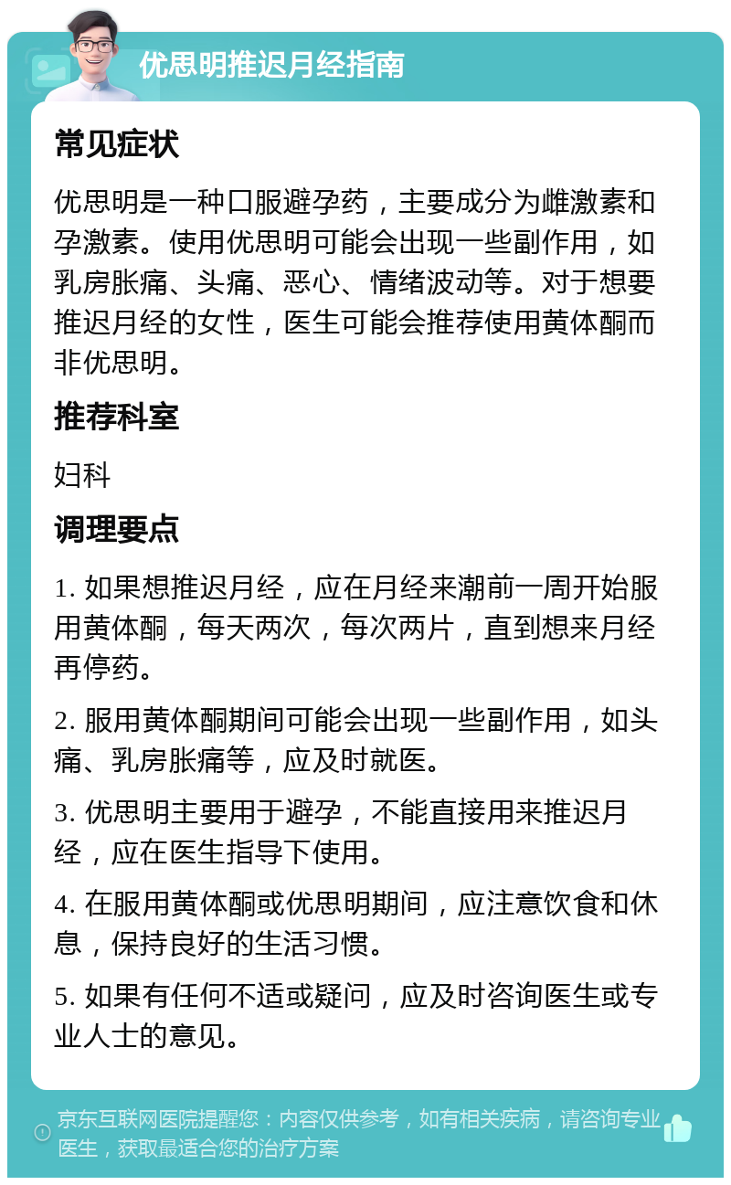 优思明推迟月经指南 常见症状 优思明是一种口服避孕药，主要成分为雌激素和孕激素。使用优思明可能会出现一些副作用，如乳房胀痛、头痛、恶心、情绪波动等。对于想要推迟月经的女性，医生可能会推荐使用黄体酮而非优思明。 推荐科室 妇科 调理要点 1. 如果想推迟月经，应在月经来潮前一周开始服用黄体酮，每天两次，每次两片，直到想来月经再停药。 2. 服用黄体酮期间可能会出现一些副作用，如头痛、乳房胀痛等，应及时就医。 3. 优思明主要用于避孕，不能直接用来推迟月经，应在医生指导下使用。 4. 在服用黄体酮或优思明期间，应注意饮食和休息，保持良好的生活习惯。 5. 如果有任何不适或疑问，应及时咨询医生或专业人士的意见。