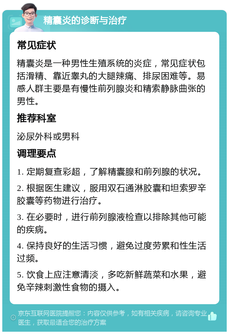 精囊炎的诊断与治疗 常见症状 精囊炎是一种男性生殖系统的炎症，常见症状包括滑精、靠近睾丸的大腿辣痛、排尿困难等。易感人群主要是有慢性前列腺炎和精索静脉曲张的男性。 推荐科室 泌尿外科或男科 调理要点 1. 定期复查彩超，了解精囊腺和前列腺的状况。 2. 根据医生建议，服用双石通淋胶囊和坦索罗辛胶囊等药物进行治疗。 3. 在必要时，进行前列腺液检查以排除其他可能的疾病。 4. 保持良好的生活习惯，避免过度劳累和性生活过频。 5. 饮食上应注意清淡，多吃新鲜蔬菜和水果，避免辛辣刺激性食物的摄入。