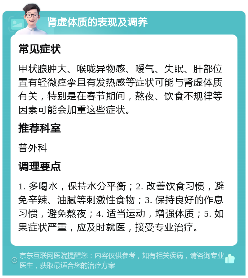 肾虚体质的表现及调养 常见症状 甲状腺肿大、喉咙异物感、嗳气、失眠、肝部位置有轻微痉挛且有发热感等症状可能与肾虚体质有关，特别是在春节期间，熬夜、饮食不规律等因素可能会加重这些症状。 推荐科室 普外科 调理要点 1. 多喝水，保持水分平衡；2. 改善饮食习惯，避免辛辣、油腻等刺激性食物；3. 保持良好的作息习惯，避免熬夜；4. 适当运动，增强体质；5. 如果症状严重，应及时就医，接受专业治疗。