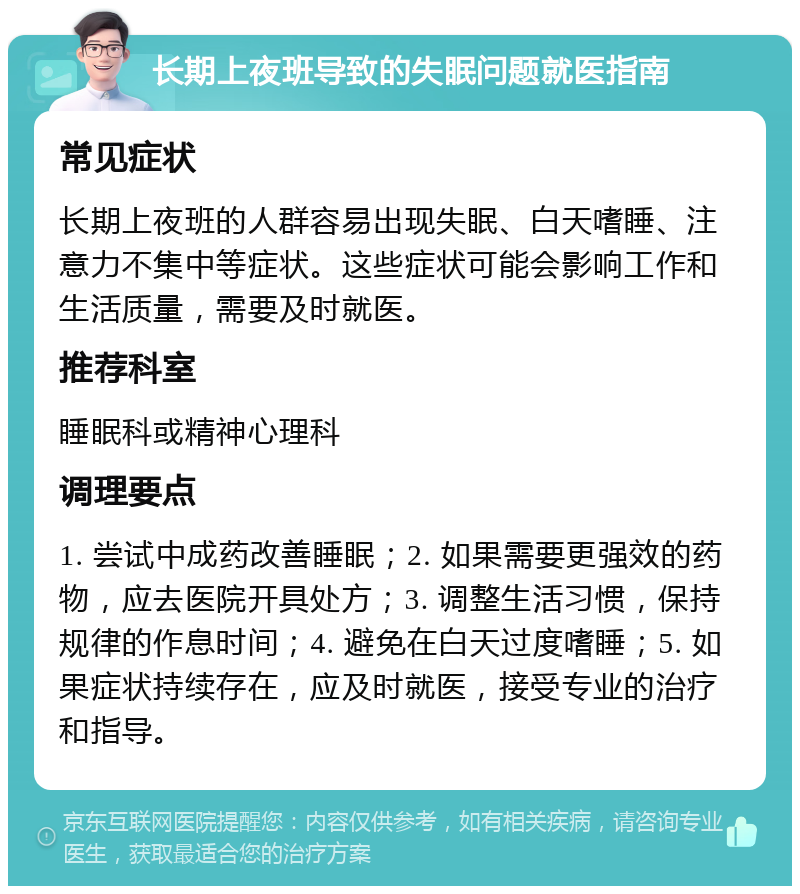 长期上夜班导致的失眠问题就医指南 常见症状 长期上夜班的人群容易出现失眠、白天嗜睡、注意力不集中等症状。这些症状可能会影响工作和生活质量，需要及时就医。 推荐科室 睡眠科或精神心理科 调理要点 1. 尝试中成药改善睡眠；2. 如果需要更强效的药物，应去医院开具处方；3. 调整生活习惯，保持规律的作息时间；4. 避免在白天过度嗜睡；5. 如果症状持续存在，应及时就医，接受专业的治疗和指导。