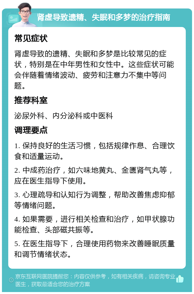 肾虚导致遗精、失眠和多梦的治疗指南 常见症状 肾虚导致的遗精、失眠和多梦是比较常见的症状，特别是在中年男性和女性中。这些症状可能会伴随着情绪波动、疲劳和注意力不集中等问题。 推荐科室 泌尿外科、内分泌科或中医科 调理要点 1. 保持良好的生活习惯，包括规律作息、合理饮食和适量运动。 2. 中成药治疗，如六味地黄丸、金匮肾气丸等，应在医生指导下使用。 3. 心理疏导和认知行为调整，帮助改善焦虑抑郁等情绪问题。 4. 如果需要，进行相关检查和治疗，如甲状腺功能检查、头部磁共振等。 5. 在医生指导下，合理使用药物来改善睡眠质量和调节情绪状态。