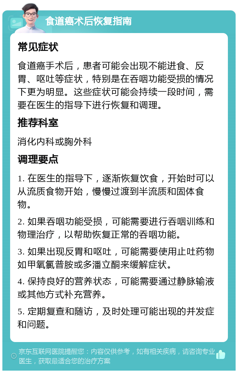 食道癌术后恢复指南 常见症状 食道癌手术后，患者可能会出现不能进食、反胃、呕吐等症状，特别是在吞咽功能受损的情况下更为明显。这些症状可能会持续一段时间，需要在医生的指导下进行恢复和调理。 推荐科室 消化内科或胸外科 调理要点 1. 在医生的指导下，逐渐恢复饮食，开始时可以从流质食物开始，慢慢过渡到半流质和固体食物。 2. 如果吞咽功能受损，可能需要进行吞咽训练和物理治疗，以帮助恢复正常的吞咽功能。 3. 如果出现反胃和呕吐，可能需要使用止吐药物如甲氧氯普胺或多潘立酮来缓解症状。 4. 保持良好的营养状态，可能需要通过静脉输液或其他方式补充营养。 5. 定期复查和随访，及时处理可能出现的并发症和问题。