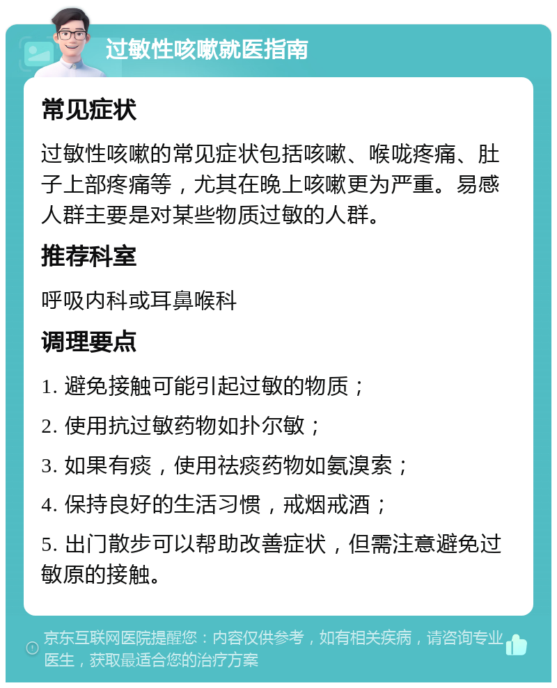 过敏性咳嗽就医指南 常见症状 过敏性咳嗽的常见症状包括咳嗽、喉咙疼痛、肚子上部疼痛等，尤其在晚上咳嗽更为严重。易感人群主要是对某些物质过敏的人群。 推荐科室 呼吸内科或耳鼻喉科 调理要点 1. 避免接触可能引起过敏的物质； 2. 使用抗过敏药物如扑尔敏； 3. 如果有痰，使用祛痰药物如氨溴索； 4. 保持良好的生活习惯，戒烟戒酒； 5. 出门散步可以帮助改善症状，但需注意避免过敏原的接触。