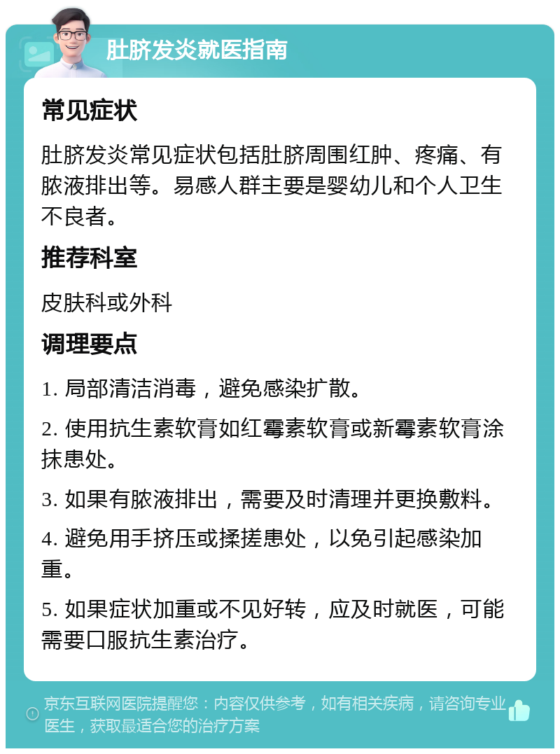 肚脐发炎就医指南 常见症状 肚脐发炎常见症状包括肚脐周围红肿、疼痛、有脓液排出等。易感人群主要是婴幼儿和个人卫生不良者。 推荐科室 皮肤科或外科 调理要点 1. 局部清洁消毒，避免感染扩散。 2. 使用抗生素软膏如红霉素软膏或新霉素软膏涂抹患处。 3. 如果有脓液排出，需要及时清理并更换敷料。 4. 避免用手挤压或揉搓患处，以免引起感染加重。 5. 如果症状加重或不见好转，应及时就医，可能需要口服抗生素治疗。