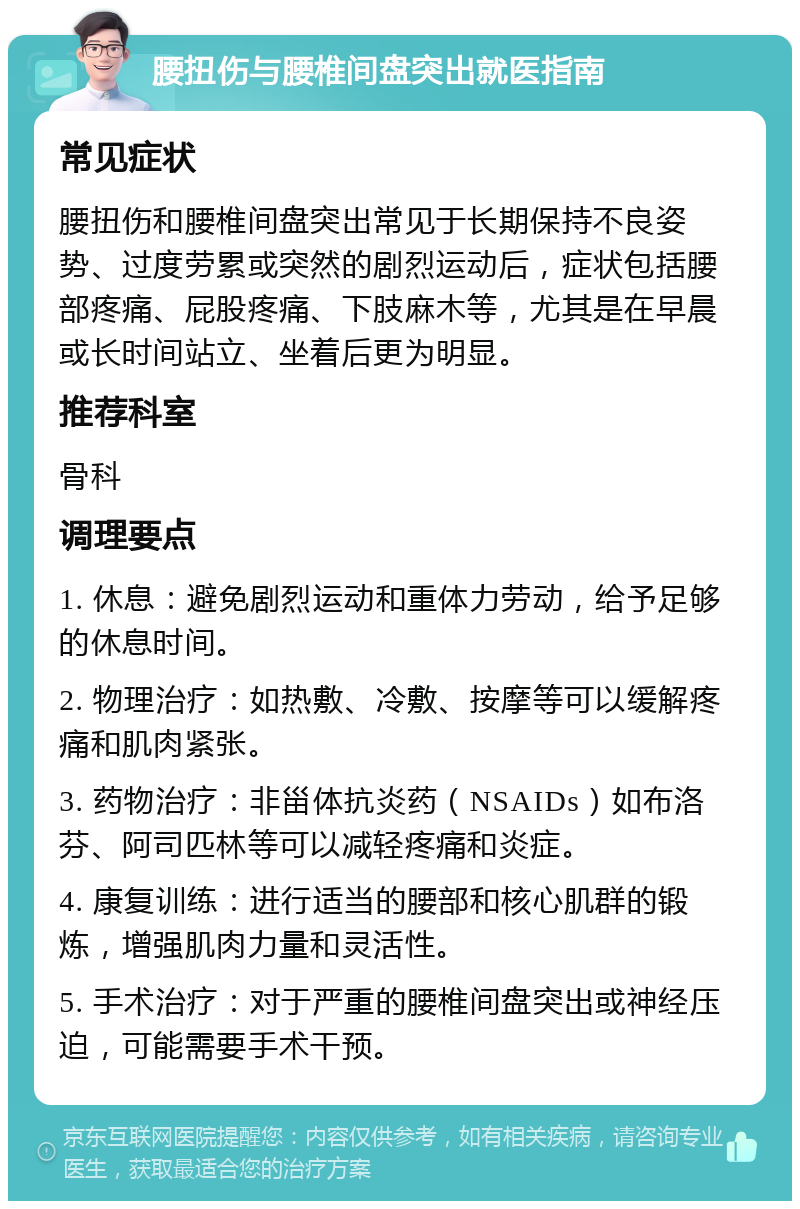 腰扭伤与腰椎间盘突出就医指南 常见症状 腰扭伤和腰椎间盘突出常见于长期保持不良姿势、过度劳累或突然的剧烈运动后，症状包括腰部疼痛、屁股疼痛、下肢麻木等，尤其是在早晨或长时间站立、坐着后更为明显。 推荐科室 骨科 调理要点 1. 休息：避免剧烈运动和重体力劳动，给予足够的休息时间。 2. 物理治疗：如热敷、冷敷、按摩等可以缓解疼痛和肌肉紧张。 3. 药物治疗：非甾体抗炎药（NSAIDs）如布洛芬、阿司匹林等可以减轻疼痛和炎症。 4. 康复训练：进行适当的腰部和核心肌群的锻炼，增强肌肉力量和灵活性。 5. 手术治疗：对于严重的腰椎间盘突出或神经压迫，可能需要手术干预。