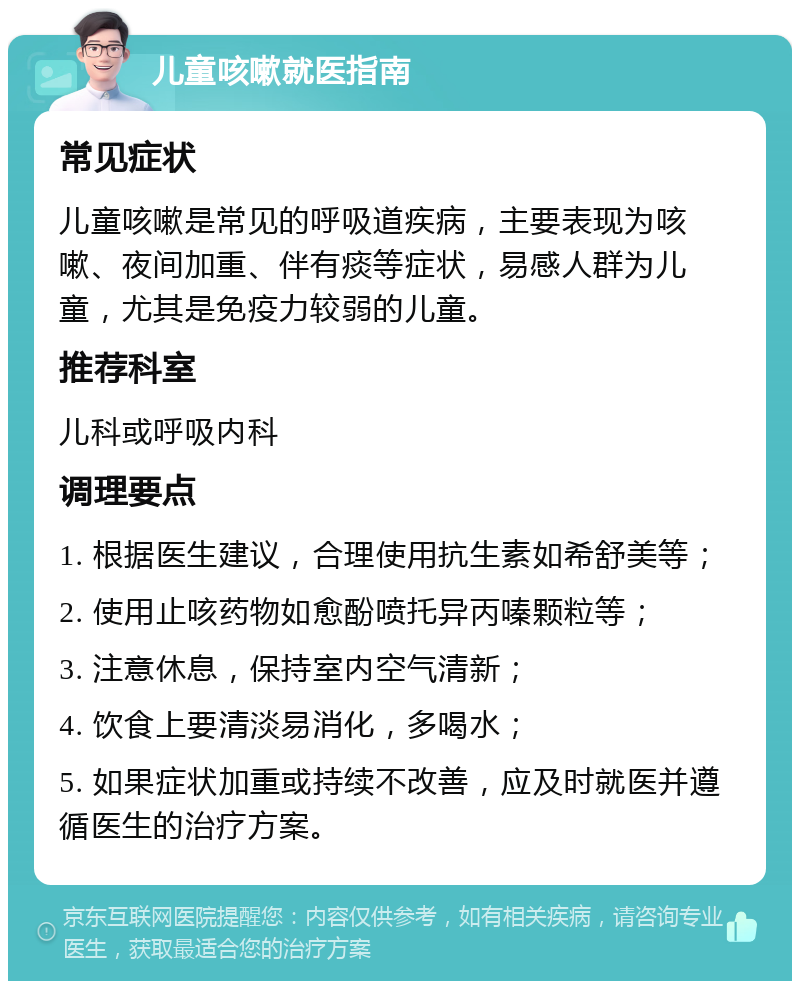 儿童咳嗽就医指南 常见症状 儿童咳嗽是常见的呼吸道疾病，主要表现为咳嗽、夜间加重、伴有痰等症状，易感人群为儿童，尤其是免疫力较弱的儿童。 推荐科室 儿科或呼吸内科 调理要点 1. 根据医生建议，合理使用抗生素如希舒美等； 2. 使用止咳药物如愈酚喷托异丙嗪颗粒等； 3. 注意休息，保持室内空气清新； 4. 饮食上要清淡易消化，多喝水； 5. 如果症状加重或持续不改善，应及时就医并遵循医生的治疗方案。