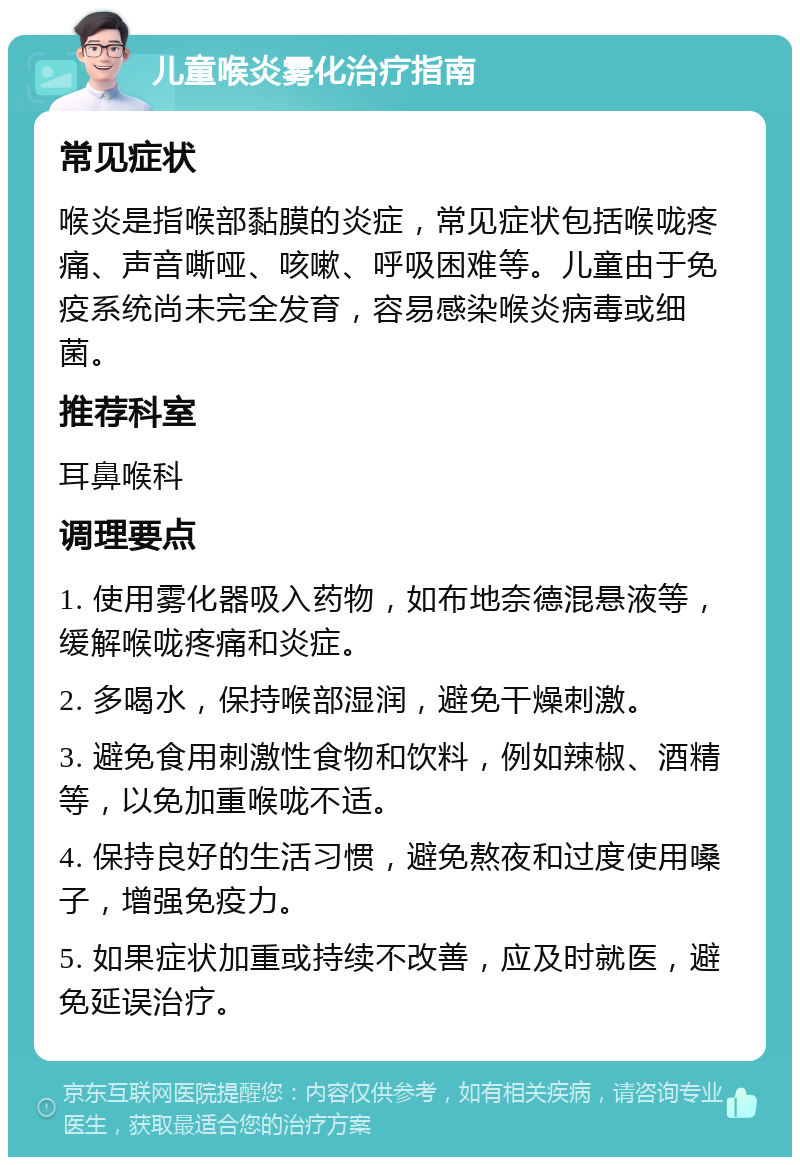 儿童喉炎雾化治疗指南 常见症状 喉炎是指喉部黏膜的炎症，常见症状包括喉咙疼痛、声音嘶哑、咳嗽、呼吸困难等。儿童由于免疫系统尚未完全发育，容易感染喉炎病毒或细菌。 推荐科室 耳鼻喉科 调理要点 1. 使用雾化器吸入药物，如布地奈德混悬液等，缓解喉咙疼痛和炎症。 2. 多喝水，保持喉部湿润，避免干燥刺激。 3. 避免食用刺激性食物和饮料，例如辣椒、酒精等，以免加重喉咙不适。 4. 保持良好的生活习惯，避免熬夜和过度使用嗓子，增强免疫力。 5. 如果症状加重或持续不改善，应及时就医，避免延误治疗。