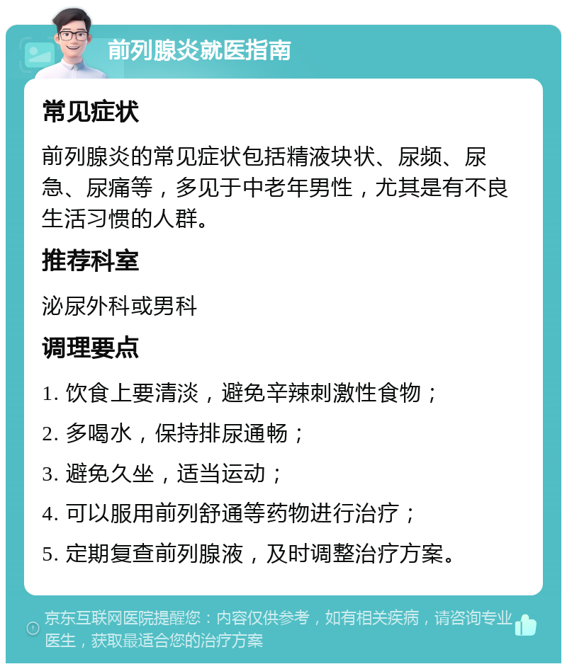 前列腺炎就医指南 常见症状 前列腺炎的常见症状包括精液块状、尿频、尿急、尿痛等，多见于中老年男性，尤其是有不良生活习惯的人群。 推荐科室 泌尿外科或男科 调理要点 1. 饮食上要清淡，避免辛辣刺激性食物； 2. 多喝水，保持排尿通畅； 3. 避免久坐，适当运动； 4. 可以服用前列舒通等药物进行治疗； 5. 定期复查前列腺液，及时调整治疗方案。