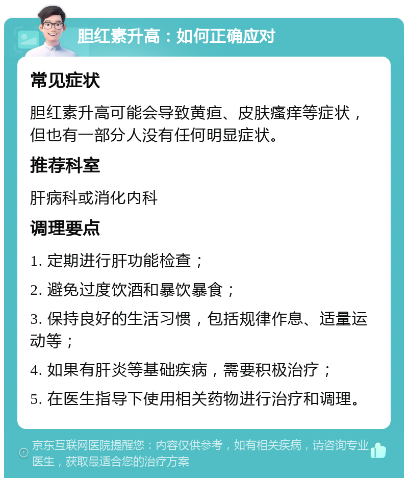 胆红素升高：如何正确应对 常见症状 胆红素升高可能会导致黄疸、皮肤瘙痒等症状，但也有一部分人没有任何明显症状。 推荐科室 肝病科或消化内科 调理要点 1. 定期进行肝功能检查； 2. 避免过度饮酒和暴饮暴食； 3. 保持良好的生活习惯，包括规律作息、适量运动等； 4. 如果有肝炎等基础疾病，需要积极治疗； 5. 在医生指导下使用相关药物进行治疗和调理。