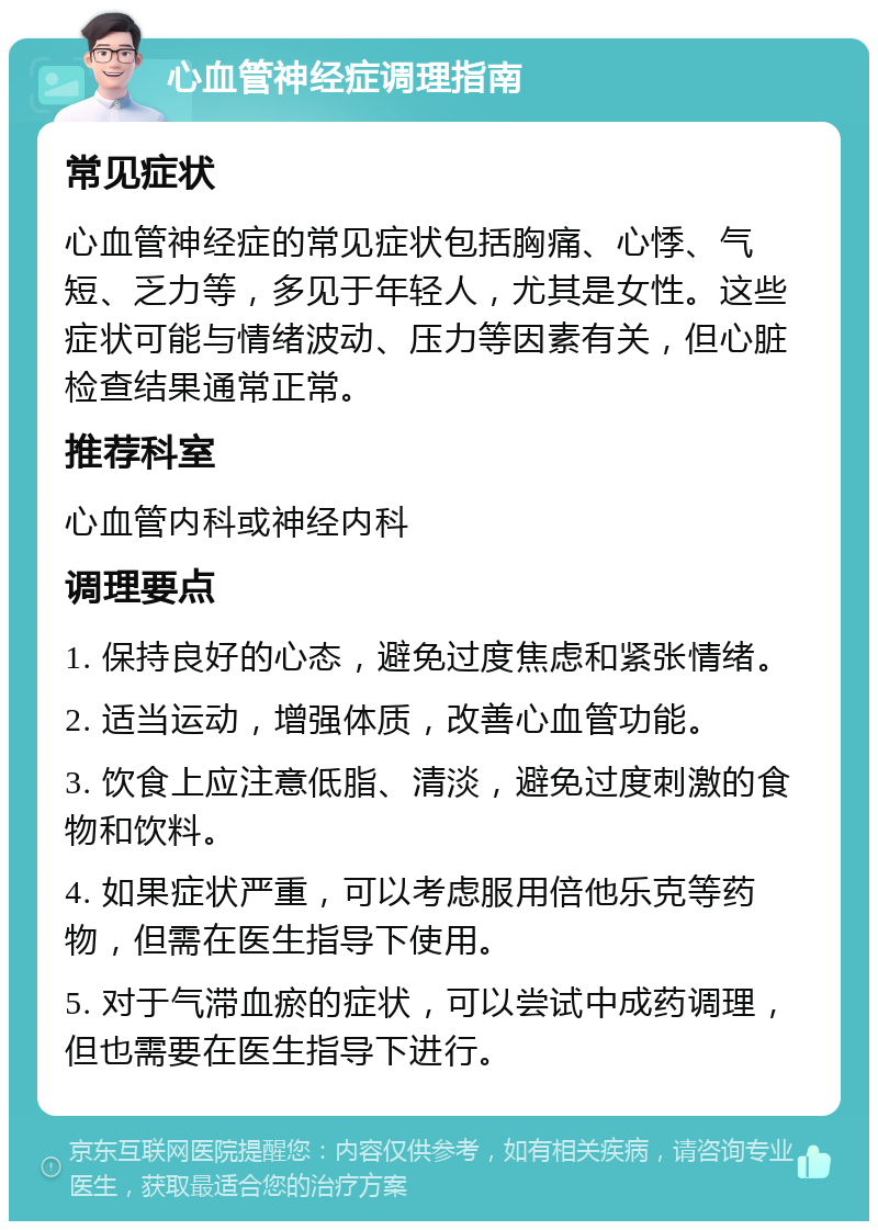 心血管神经症调理指南 常见症状 心血管神经症的常见症状包括胸痛、心悸、气短、乏力等，多见于年轻人，尤其是女性。这些症状可能与情绪波动、压力等因素有关，但心脏检查结果通常正常。 推荐科室 心血管内科或神经内科 调理要点 1. 保持良好的心态，避免过度焦虑和紧张情绪。 2. 适当运动，增强体质，改善心血管功能。 3. 饮食上应注意低脂、清淡，避免过度刺激的食物和饮料。 4. 如果症状严重，可以考虑服用倍他乐克等药物，但需在医生指导下使用。 5. 对于气滞血瘀的症状，可以尝试中成药调理，但也需要在医生指导下进行。