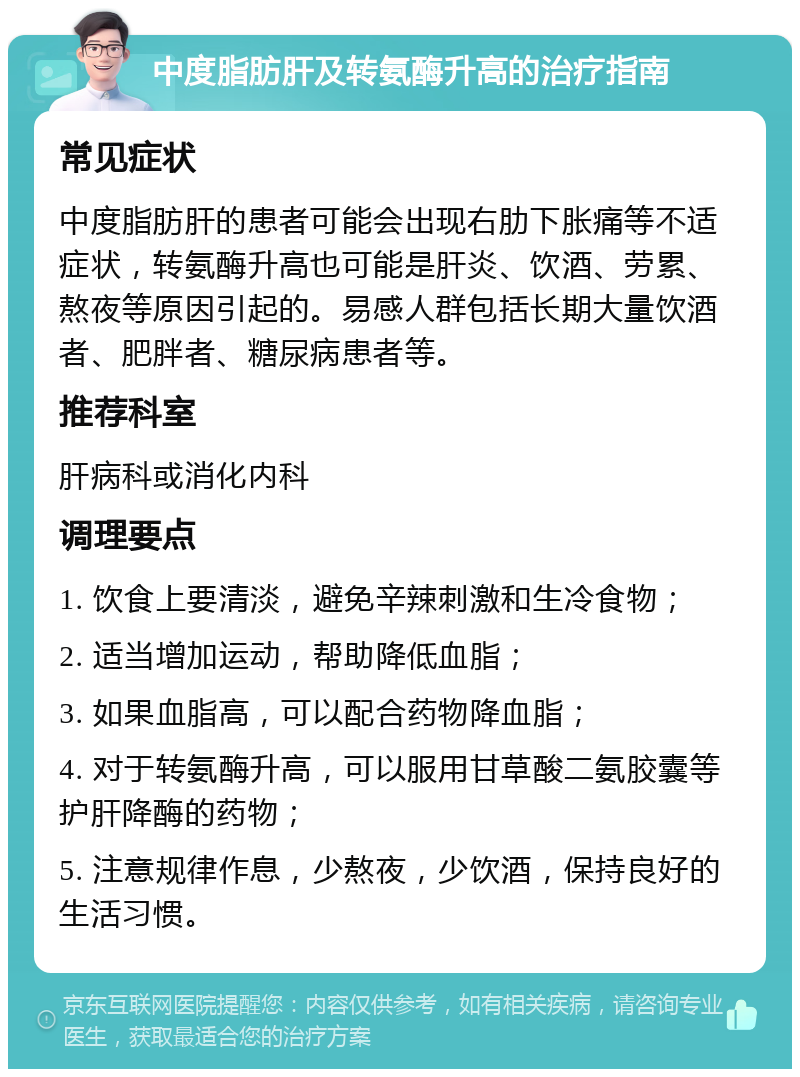 中度脂肪肝及转氨酶升高的治疗指南 常见症状 中度脂肪肝的患者可能会出现右肋下胀痛等不适症状，转氨酶升高也可能是肝炎、饮酒、劳累、熬夜等原因引起的。易感人群包括长期大量饮酒者、肥胖者、糖尿病患者等。 推荐科室 肝病科或消化内科 调理要点 1. 饮食上要清淡，避免辛辣刺激和生冷食物； 2. 适当增加运动，帮助降低血脂； 3. 如果血脂高，可以配合药物降血脂； 4. 对于转氨酶升高，可以服用甘草酸二氨胶囊等护肝降酶的药物； 5. 注意规律作息，少熬夜，少饮酒，保持良好的生活习惯。