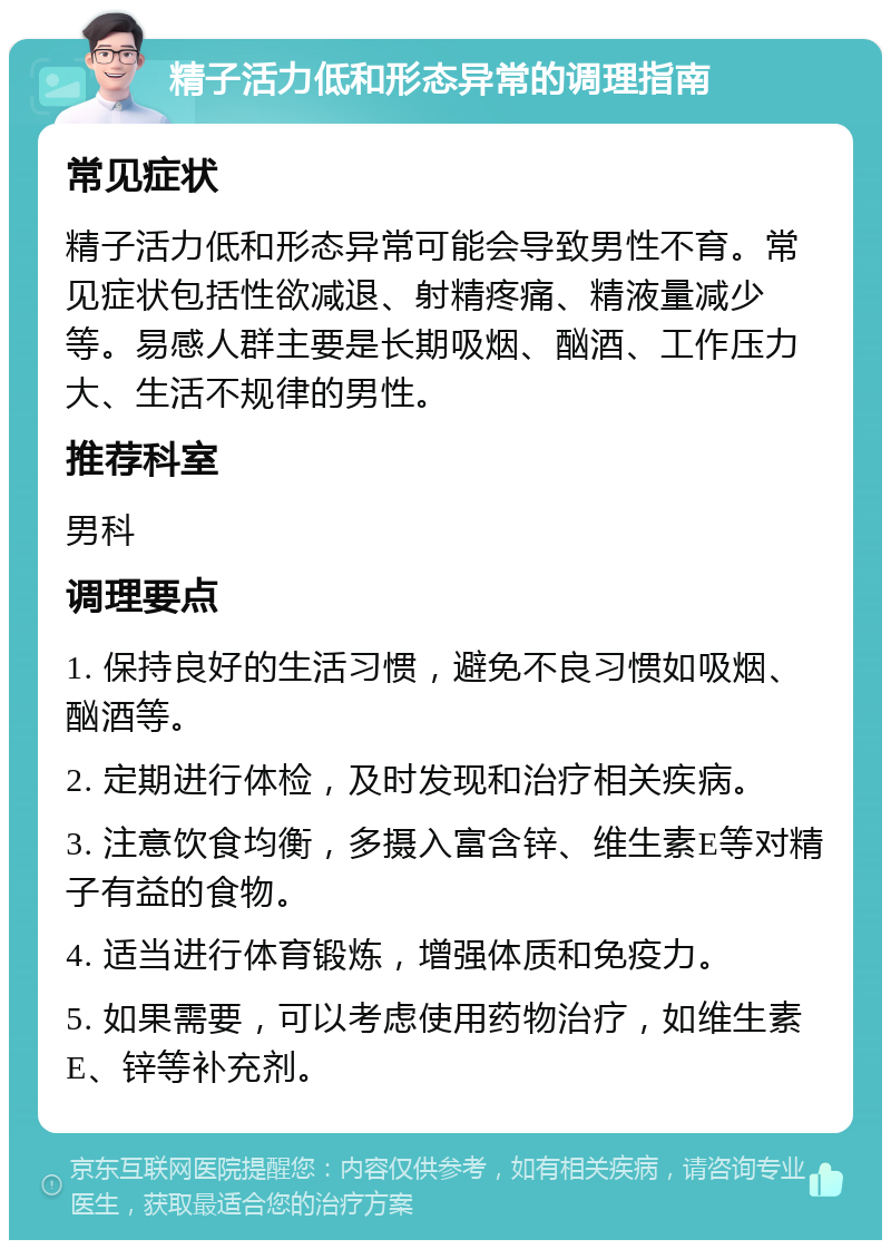 精子活力低和形态异常的调理指南 常见症状 精子活力低和形态异常可能会导致男性不育。常见症状包括性欲减退、射精疼痛、精液量减少等。易感人群主要是长期吸烟、酗酒、工作压力大、生活不规律的男性。 推荐科室 男科 调理要点 1. 保持良好的生活习惯，避免不良习惯如吸烟、酗酒等。 2. 定期进行体检，及时发现和治疗相关疾病。 3. 注意饮食均衡，多摄入富含锌、维生素E等对精子有益的食物。 4. 适当进行体育锻炼，增强体质和免疫力。 5. 如果需要，可以考虑使用药物治疗，如维生素E、锌等补充剂。