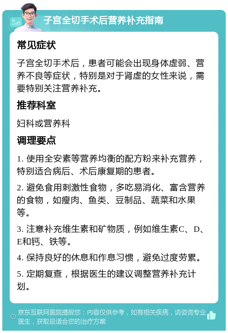 子宫全切手术后营养补充指南 常见症状 子宫全切手术后，患者可能会出现身体虚弱、营养不良等症状，特别是对于肾虚的女性来说，需要特别关注营养补充。 推荐科室 妇科或营养科 调理要点 1. 使用全安素等营养均衡的配方粉来补充营养，特别适合病后、术后康复期的患者。 2. 避免食用刺激性食物，多吃易消化、富含营养的食物，如瘦肉、鱼类、豆制品、蔬菜和水果等。 3. 注意补充维生素和矿物质，例如维生素C、D、E和钙、铁等。 4. 保持良好的休息和作息习惯，避免过度劳累。 5. 定期复查，根据医生的建议调整营养补充计划。