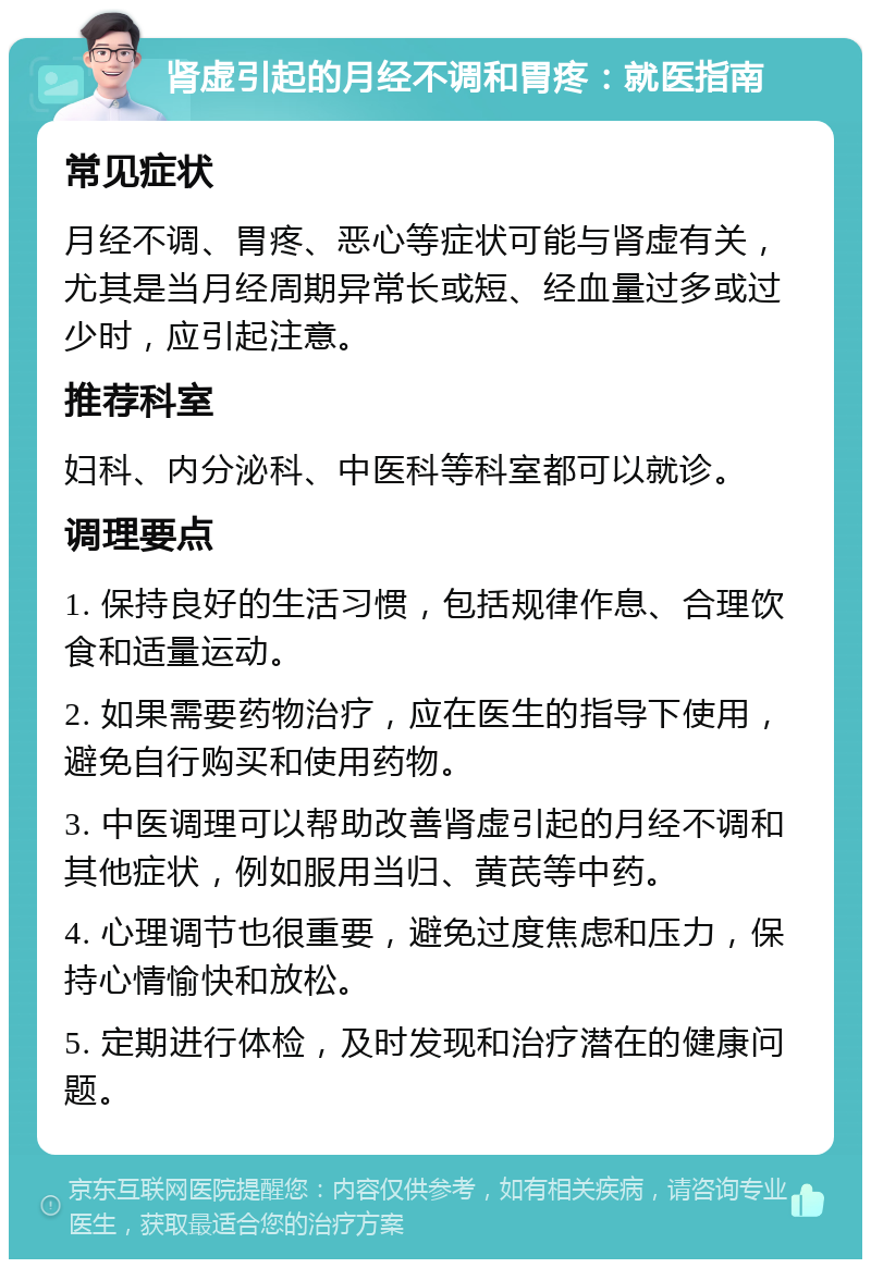 肾虚引起的月经不调和胃疼：就医指南 常见症状 月经不调、胃疼、恶心等症状可能与肾虚有关，尤其是当月经周期异常长或短、经血量过多或过少时，应引起注意。 推荐科室 妇科、内分泌科、中医科等科室都可以就诊。 调理要点 1. 保持良好的生活习惯，包括规律作息、合理饮食和适量运动。 2. 如果需要药物治疗，应在医生的指导下使用，避免自行购买和使用药物。 3. 中医调理可以帮助改善肾虚引起的月经不调和其他症状，例如服用当归、黄芪等中药。 4. 心理调节也很重要，避免过度焦虑和压力，保持心情愉快和放松。 5. 定期进行体检，及时发现和治疗潜在的健康问题。