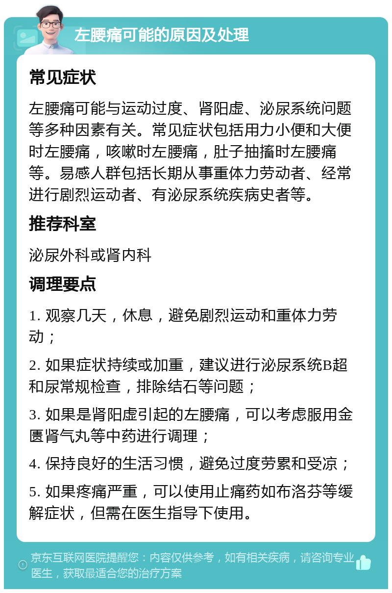 左腰痛可能的原因及处理 常见症状 左腰痛可能与运动过度、肾阳虚、泌尿系统问题等多种因素有关。常见症状包括用力小便和大便时左腰痛，咳嗽时左腰痛，肚子抽搐时左腰痛等。易感人群包括长期从事重体力劳动者、经常进行剧烈运动者、有泌尿系统疾病史者等。 推荐科室 泌尿外科或肾内科 调理要点 1. 观察几天，休息，避免剧烈运动和重体力劳动； 2. 如果症状持续或加重，建议进行泌尿系统B超和尿常规检查，排除结石等问题； 3. 如果是肾阳虚引起的左腰痛，可以考虑服用金匮肾气丸等中药进行调理； 4. 保持良好的生活习惯，避免过度劳累和受凉； 5. 如果疼痛严重，可以使用止痛药如布洛芬等缓解症状，但需在医生指导下使用。