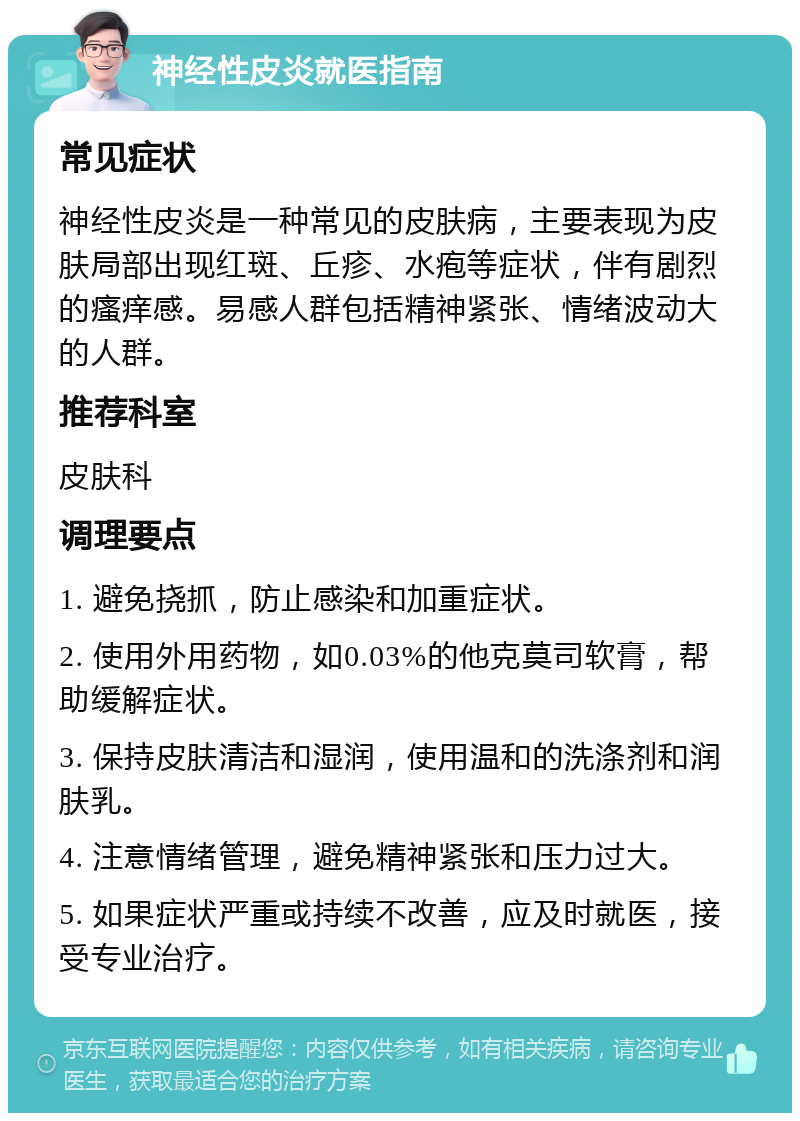 神经性皮炎就医指南 常见症状 神经性皮炎是一种常见的皮肤病，主要表现为皮肤局部出现红斑、丘疹、水疱等症状，伴有剧烈的瘙痒感。易感人群包括精神紧张、情绪波动大的人群。 推荐科室 皮肤科 调理要点 1. 避免挠抓，防止感染和加重症状。 2. 使用外用药物，如0.03%的他克莫司软膏，帮助缓解症状。 3. 保持皮肤清洁和湿润，使用温和的洗涤剂和润肤乳。 4. 注意情绪管理，避免精神紧张和压力过大。 5. 如果症状严重或持续不改善，应及时就医，接受专业治疗。