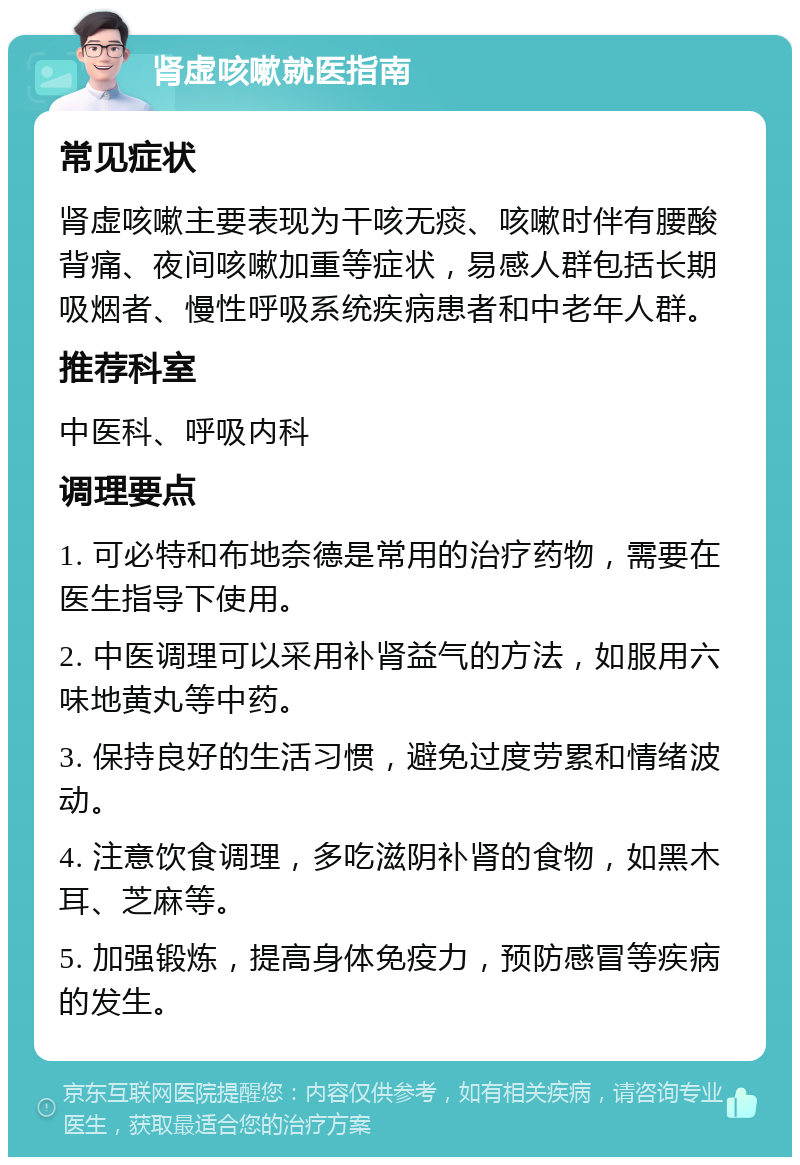 肾虚咳嗽就医指南 常见症状 肾虚咳嗽主要表现为干咳无痰、咳嗽时伴有腰酸背痛、夜间咳嗽加重等症状，易感人群包括长期吸烟者、慢性呼吸系统疾病患者和中老年人群。 推荐科室 中医科、呼吸内科 调理要点 1. 可必特和布地奈德是常用的治疗药物，需要在医生指导下使用。 2. 中医调理可以采用补肾益气的方法，如服用六味地黄丸等中药。 3. 保持良好的生活习惯，避免过度劳累和情绪波动。 4. 注意饮食调理，多吃滋阴补肾的食物，如黑木耳、芝麻等。 5. 加强锻炼，提高身体免疫力，预防感冒等疾病的发生。