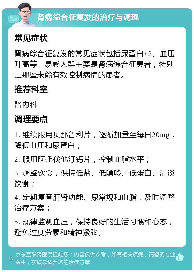 肾病综合征复发的治疗与调理 常见症状 肾病综合征复发的常见症状包括尿蛋白+2、血压升高等。易感人群主要是肾病综合征患者，特别是那些未能有效控制病情的患者。 推荐科室 肾内科 调理要点 1. 继续服用贝那普利片，逐渐加量至每日20mg，降低血压和尿蛋白； 2. 服用阿托伐他汀钙片，控制血脂水平； 3. 调整饮食，保持低盐、低嘌呤、低蛋白、清淡饮食； 4. 定期复查肝肾功能、尿常规和血脂，及时调整治疗方案； 5. 规律监测血压，保持良好的生活习惯和心态，避免过度劳累和精神紧张。